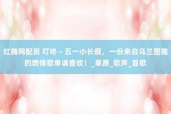 红腾网配资 叮咚～五一小长假，一份来自乌兰图雅的燃情歌单请查收！_草原_歌声_首歌