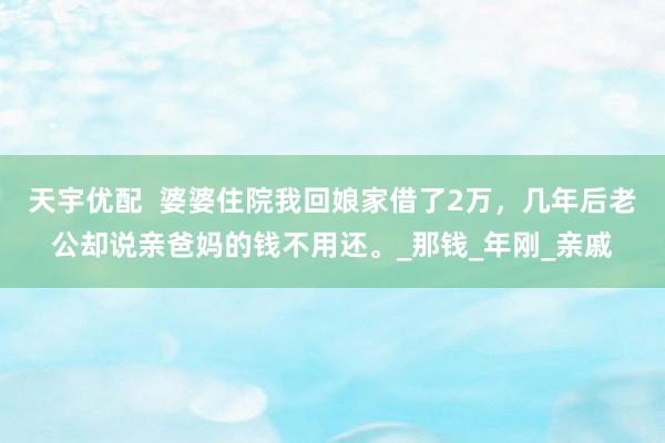 天宇优配  婆婆住院我回娘家借了2万，几年后老公却说亲爸妈的钱不用还。_那钱_年刚_亲戚
