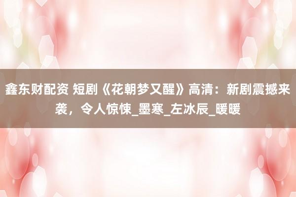 鑫东财配资 短剧《花朝梦又醒》高清：新剧震撼来袭，令人惊悚_墨寒_左冰辰_暖暖