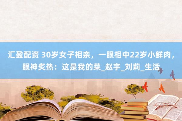 汇盈配资 30岁女子相亲，一眼相中22岁小鲜肉，眼神炙热：这是我的菜_赵宇_刘莉_生活