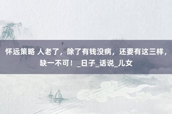怀远策略 人老了，除了有钱没病，还要有这三样，缺一不可！_日子_话说_儿女