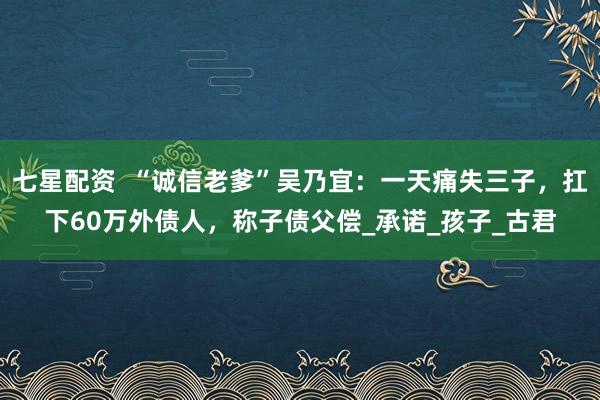七星配资  “诚信老爹”吴乃宜：一天痛失三子，扛下60万外债人，称子债父偿_承诺_孩子_古君