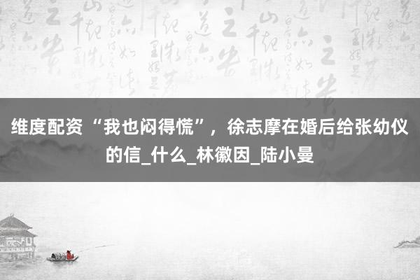 维度配资 “我也闷得慌”，徐志摩在婚后给张幼仪的信_什么_林徽因_陆小曼