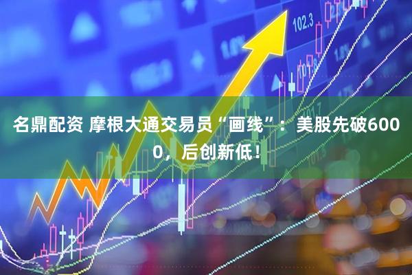 名鼎配资 摩根大通交易员“画线”：美股先破6000，后创新低！