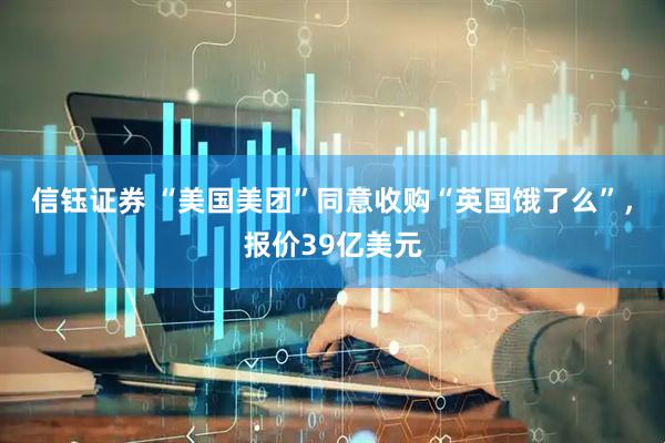 信钰证券 “美国美团”同意收购“英国饿了么”，报价39亿美元