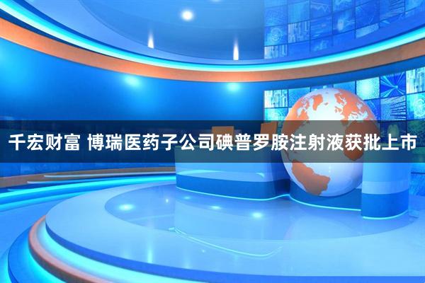 千宏财富 博瑞医药子公司碘普罗胺注射液获批上市