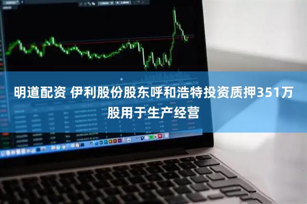 明道配资 伊利股份股东呼和浩特投资质押351万股用于生产经营