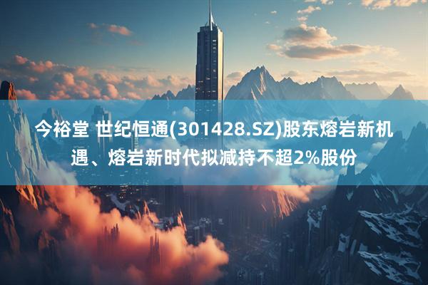 今裕堂 世纪恒通(301428.SZ)股东熔岩新机遇、熔岩新时代拟减持不超2%股份