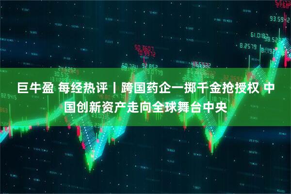 巨牛盈 每经热评丨跨国药企一掷千金抢授权 中国创新资产走向全球舞台中央