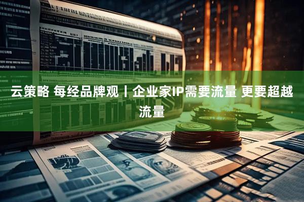 云策略 每经品牌观丨企业家IP需要流量 更要超越流量