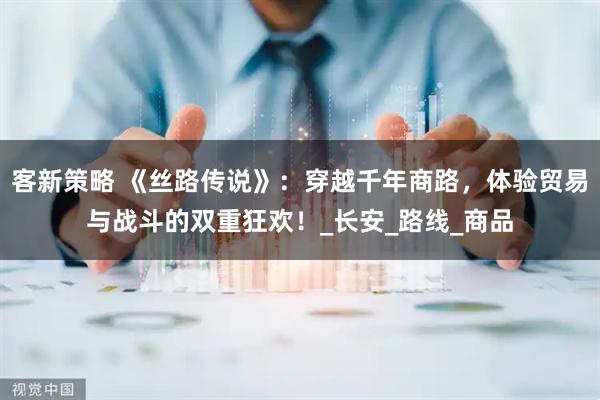 客新策略 《丝路传说》：穿越千年商路，体验贸易与战斗的双重狂欢！_长安_路线_商品