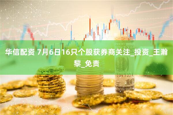 华信配资 7月6日16只个股获券商关注_投资_王瀚黎_免责