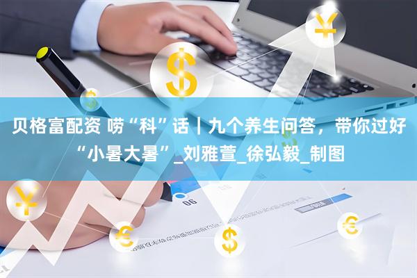 贝格富配资 唠“科”话｜九个养生问答，带你过好“小暑大暑”_刘雅萱_徐弘毅_制图