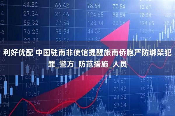 利好优配 中国驻南非使馆提醒旅南侨胞严防绑架犯罪_警方_防范措施_人员