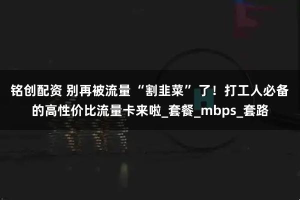 铭创配资 别再被流量 “割韭菜” 了！打工人必备的高性价比流量卡来啦_套餐_mbps_套路