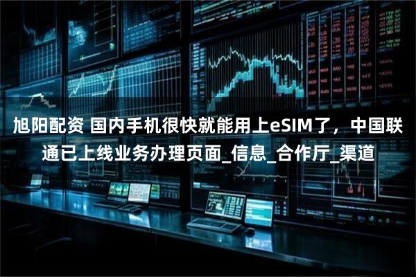 旭阳配资 国内手机很快就能用上eSIM了，中国联通已上线业务办理页面_信息_合作厅_渠道