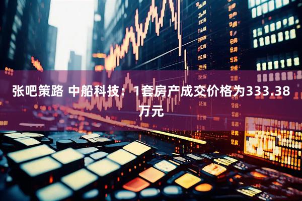 张吧策路 中船科技：1套房产成交价格为333.38万元