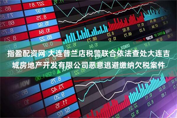 指盈配资网 大连普兰店税警联合依法查处大连吉城房地产开发有限公司恶意逃避缴纳欠税案件