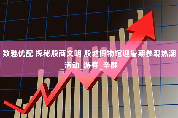 数魅优配 探秘殷商文明 殷墟博物馆迎暑期参观热潮_活动_游客_辛静