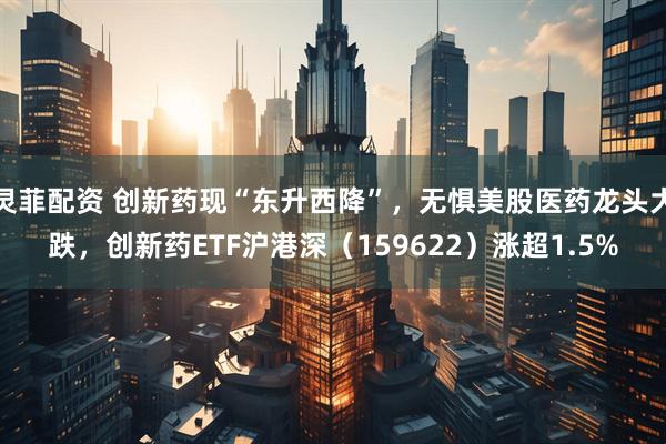 灵菲配资 创新药现“东升西降”，无惧美股医药龙头大跌，创新药ETF沪港深（159622）涨超1.5%