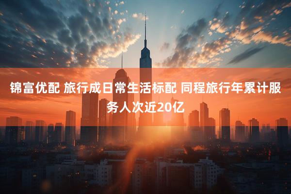 锦富优配 旅行成日常生活标配 同程旅行年累计服务人次近20亿