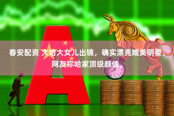 春安配资 大哈大女儿出镜，确实漂亮媲美明星，网友称哈家顶级颜值。