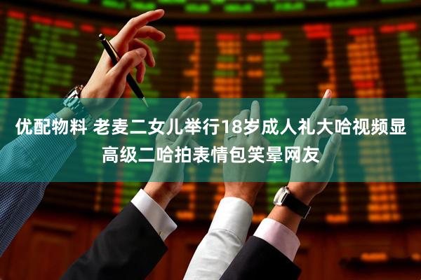 优配物料 老麦二女儿举行18岁成人礼大哈视频显高级二哈拍表情包笑晕网友