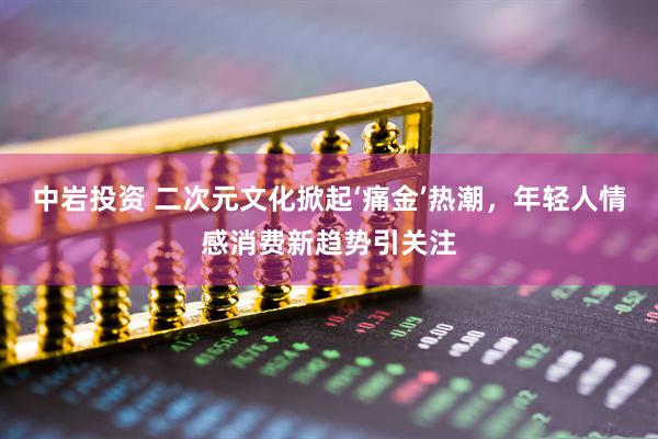 中岩投资 二次元文化掀起‘痛金’热潮，年轻人情感消费新趋势引关注