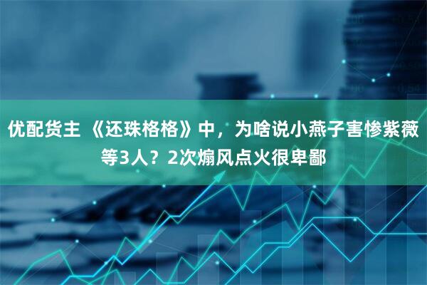 优配货主 《还珠格格》中，为啥说小燕子害惨紫薇等3人？2次煽风点火很卑鄙