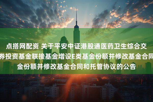 点搭网配资 关于平安中证港股通医药卫生综合交易型开放式指数证券投资基金联接基金增设E类基金份额并修改基金合同和托管协议的公告