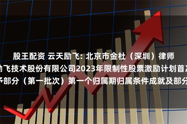 股王配资 云天励飞: 北京市金杜（深圳）律师事务所关于深圳云天励飞技术股份有限公司2023年限制性股票激励计划首次授予部分及预留授予部分（第一批次）第一个归属期归属条件成就及部分限制性股票作废相关事项之法律意见书内容摘要