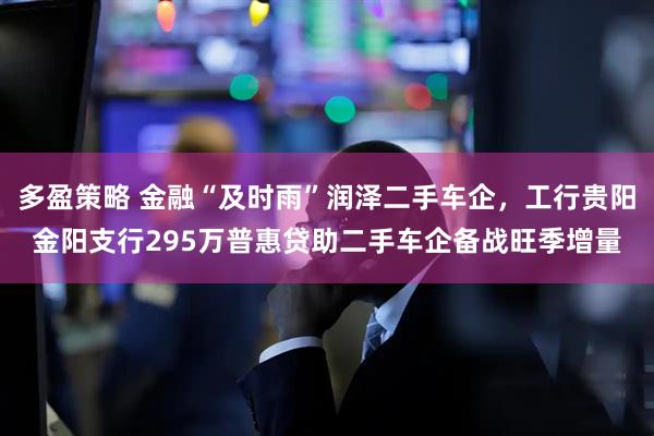 多盈策略 金融“及时雨”润泽二手车企，工行贵阳金阳支行295万普惠贷助二手车企备战旺季增量