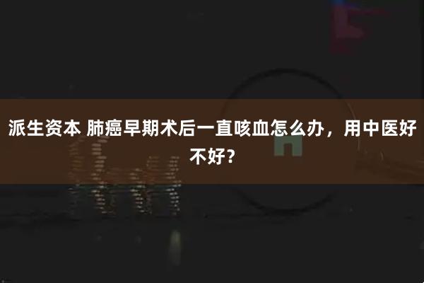 派生资本 肺癌早期术后一直咳血怎么办，用中医好不好？