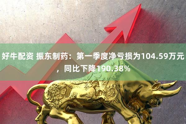 好牛配资 振东制药：第一季度净亏损为104.59万元，同比下降190.38%