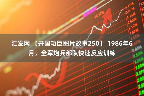 汇发网 【开国功臣图片故事250】 1986年6月，全军炮兵部队快速反应训练
