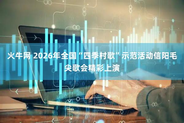 火牛网 2026年全国“四季村歌”示范活动信阳毛尖歌会精彩上演